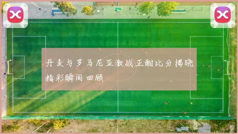 丹麦与罗马尼亚激战正酣比分揭晓精彩瞬间回顾