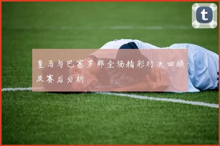 皇马与巴塞罗那全场精彩对决回顾及赛后分析