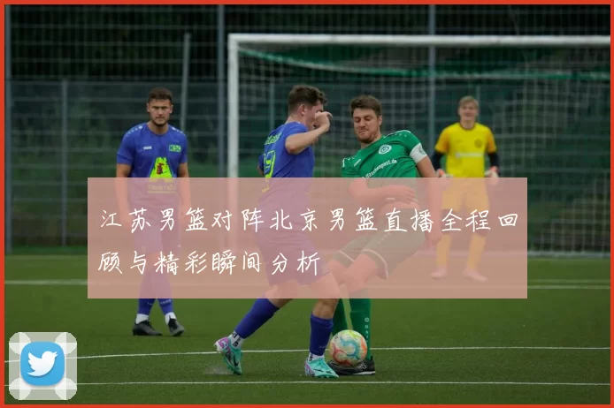 江苏男篮对阵北京男篮直播全程回顾与精彩瞬间分析